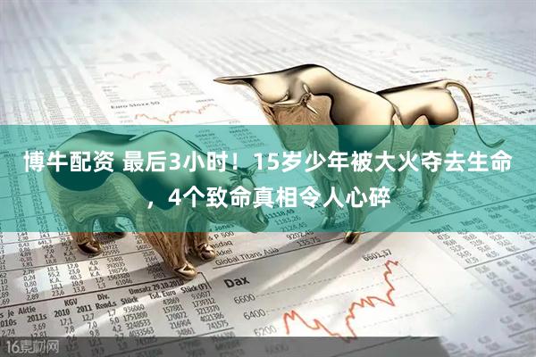 博牛配资 最后3小时！15岁少年被大火夺去生命，4个致命真相令人心碎