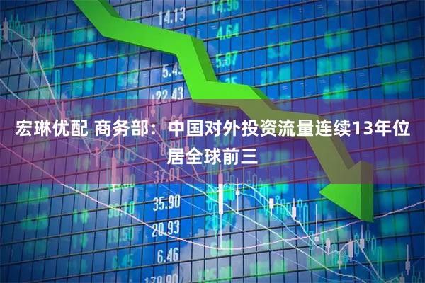 宏琳优配 商务部：中国对外投资流量连续13年位居全球前三