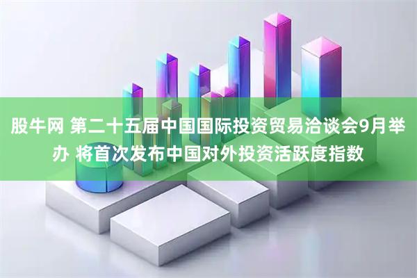股牛网 第二十五届中国国际投资贸易洽谈会9月举办 将首次发布中国对外投资活跃度指数