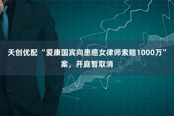 天创优配 “爱康国宾向患癌女律师索赔1000万”案，开庭暂取消