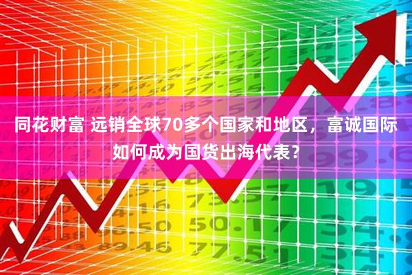同花财富 远销全球70多个国家和地区，富诚国际如何成为国货出海代表？