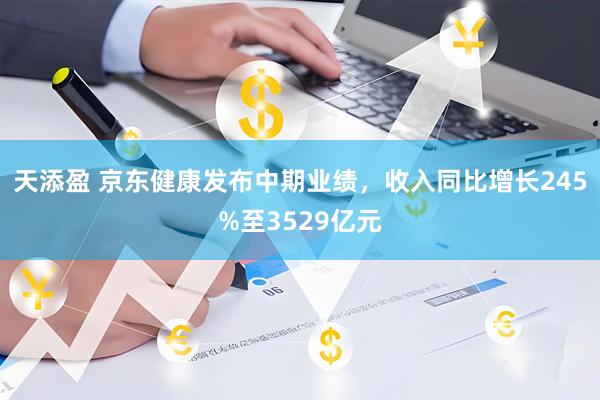 天添盈 京东健康发布中期业绩，收入同比增长245%至3529亿元