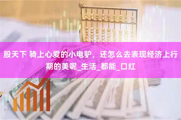 股天下 骑上心爱的小电驴，还怎么去表现经济上行期的美呢_生活_都能_口红
