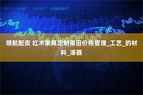 领航配资 红木家具定制莆田价格管理_工艺_的材料_漆器