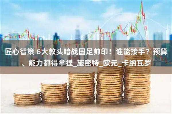 匠心智策 6大教头暗战国足帅印！谁能接手？预算、能力都得拿捏_施密特_欧元_卡纳瓦罗