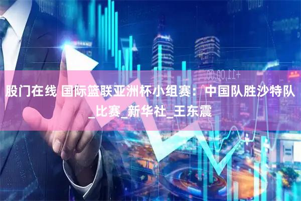 股门在线 国际篮联亚洲杯小组赛：中国队胜沙特队_比赛_新华社_王东震