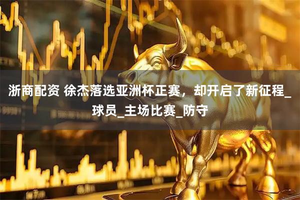 浙商配资 徐杰落选亚洲杯正赛，却开启了新征程_球员_主场比赛_防守
