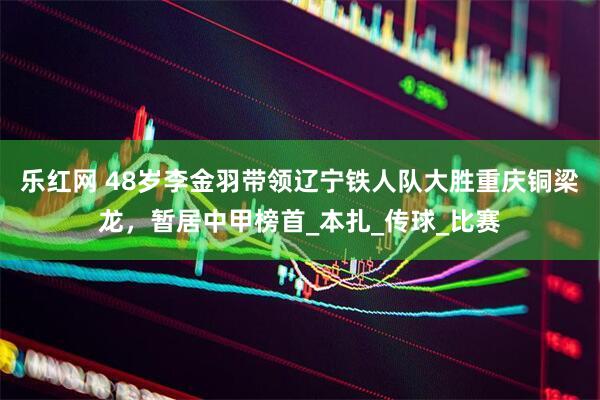 乐红网 48岁李金羽带领辽宁铁人队大胜重庆铜梁龙，暂居中甲榜首_本扎_传球_比赛