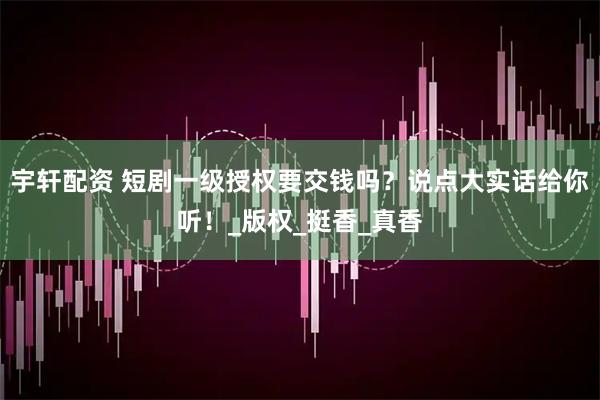 宇轩配资 短剧一级授权要交钱吗？说点大实话给你听！_版权_挺香_真香