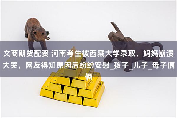 文商期货配资 河南考生被西藏大学录取，妈妈崩溃大哭，网友得知原因后纷纷安慰_孩子_儿子_母子俩