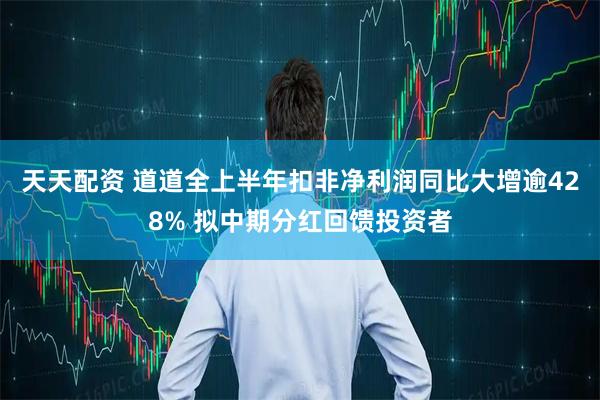 天天配资 道道全上半年扣非净利润同比大增逾428% 拟中期分红回馈投资者