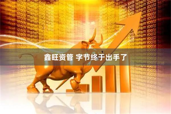 鑫旺资管 字节终于出手了