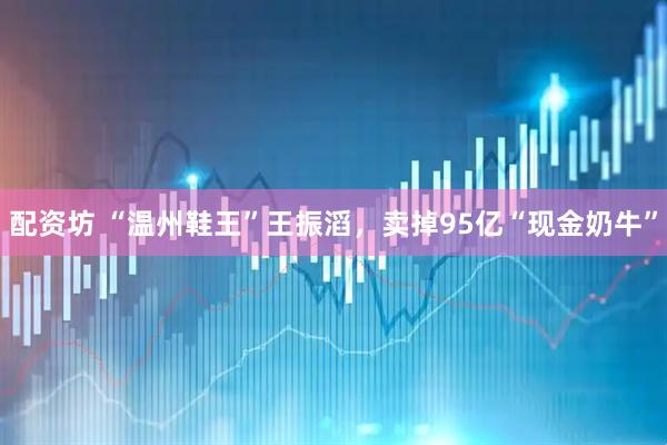 配资坊 “温州鞋王”王振滔，卖掉95亿“现金奶牛”