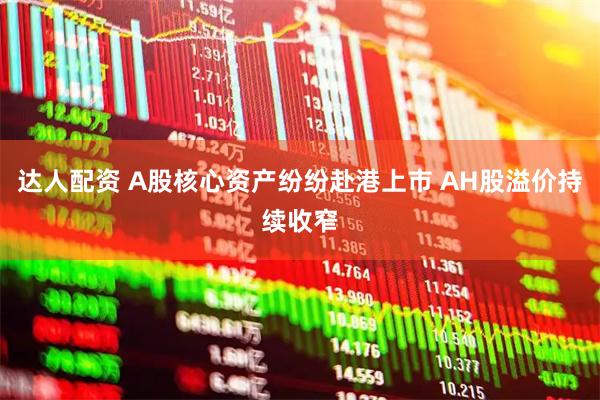达人配资 A股核心资产纷纷赴港上市 AH股溢价持续收窄