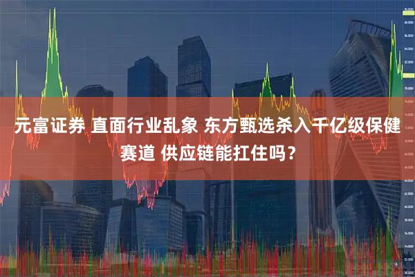 元富证券 直面行业乱象 东方甄选杀入千亿级保健赛道 供应链能扛住吗？