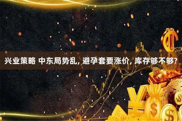兴业策略 中东局势乱, 避孕套要涨价, 库存够不够?