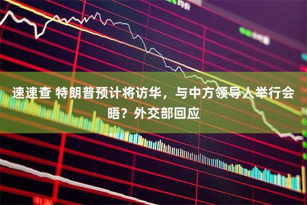 速速查 特朗普预计将访华，与中方领导人举行会晤？外交部回应