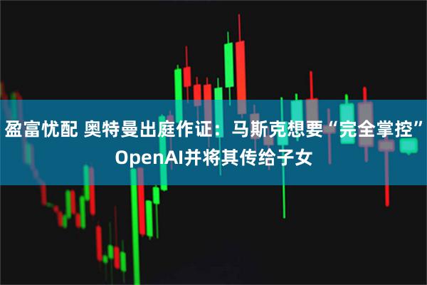 盈富忧配 奥特曼出庭作证：马斯克想要“完全掌控”OpenAI并将其传给子女