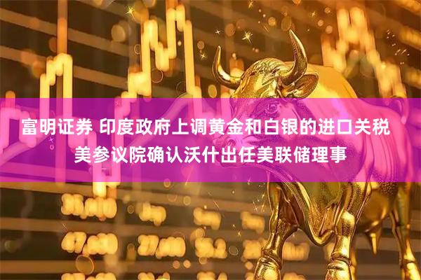 富明证券 印度政府上调黄金和白银的进口关税  美参议院确认沃什出任美联储理事