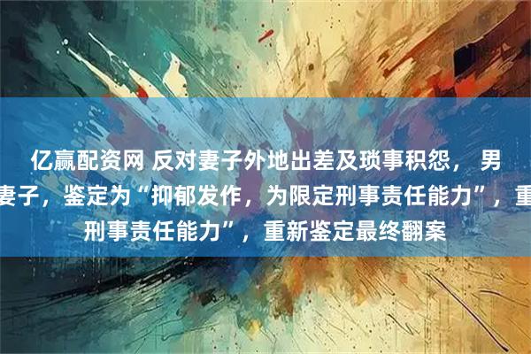 亿赢配资网 反对妻子外地出差及琐事积怨， 男子生日当天掐死妻子，鉴定为“抑郁发作，为限定刑事责任能力”，重新鉴定最终翻案