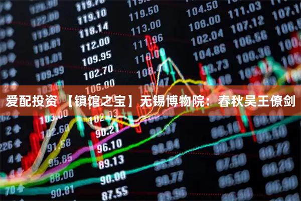 爱配投资 【镇馆之宝】无锡博物院：春秋吴王僚剑