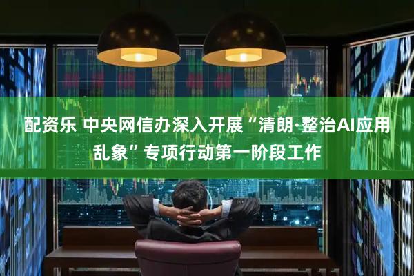 配资乐 中央网信办深入开展“清朗·整治AI应用乱象”专项行动第一阶段工作